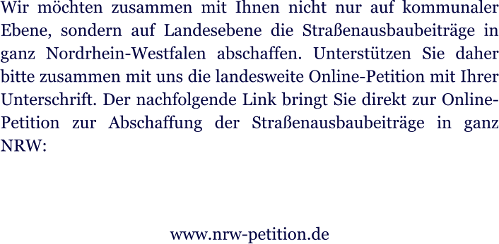 Wir mchten zusammen mit Ihnen nicht nur auf kommunaler Ebene, sondern auf Landesebene die Straenausbaubeitrge in ganz Nordrhein-Westfalen abschaffen. Untersttzen Sie daher bitte zusammen mit uns die landesweite Online-Petition mit Ihrer Unterschrift. Der nachfolgende Link bringt Sie direkt zur Online-Petition zur Abschaffung der Straenausbaubeitrge in ganz NRW:   www.nrw-petition.de